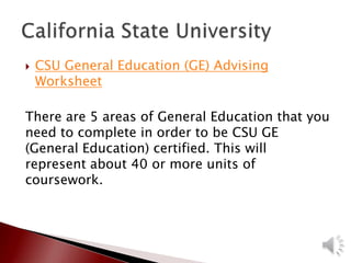  CSU General Education (GE) Advising
Worksheet
There are 5 areas of General Education that you
need to complete in order to be CSU GE
(General Education) certified. This will
represent about 40 or more units of
coursework.
 