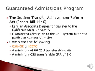  The Student Transfer Achievement Reform
Act (Senate Bill 1440)
◦ Earn an Associate Degree for transfer to the
California State University
◦ Guaranteed admission to the CSU system but not a
particular campus or major
 Complete the following
◦ CSU-GE or IGETC
◦ A minimum of 60 CSU transferable units
◦ A minimum CSU transferable GPA of 2.0
 
