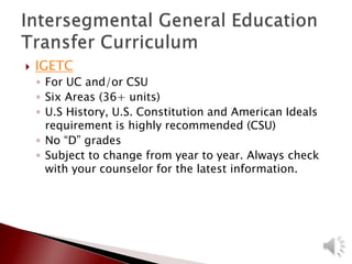  IGETC
◦ For UC and/or CSU
◦ Six Areas (36+ units)
◦ U.S History, U.S. Constitution and American Ideals
requirement is highly recommended (CSU)
◦ No “D” grades
◦ Subject to change from year to year. Always check
with your counselor for the latest information.
 