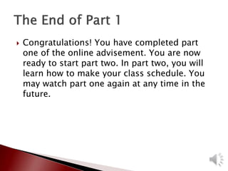  Congratulations! You have completed part
one of the online advisement. You are now
ready to start part two. In part two, you will
learn how to make your class schedule. You
may watch part one again at any time in the
future.
 