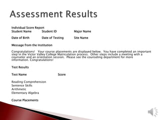 Individual Score Report
Student Name Student ID Major Name
Date of Birth Date of Testing Site Name
Message from the Institution
Congratulations! Your course placements are displayed below. You have completed an important
step in the Victor Valley College Matriculation process. Other steps include a meeting with a
counselor and an orientation session. Please see the counseling department for more
information. Congratulations!
Test Results
Test Name Score
Reading Comprehension
Sentence Skills
Arithmetic
Elementary Algebra
Course Placements
 