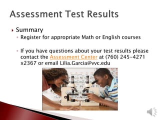  Summary
◦ Register for appropriate Math or English courses
◦ If you have questions about your test results please
contact the Assessment Center at (760) 245-4271
x2367 or email Lilia.Garcia@vvc.edu
 