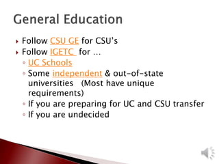  Follow CSU GE for CSU’s
 Follow IGETC for …
◦ UC Schools
◦ Some independent & out-of-state
universities (Most have unique
requirements)
◦ If you are preparing for UC and CSU transfer
◦ If you are undecided
 