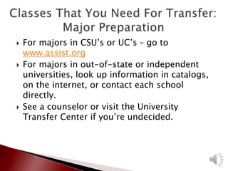  For majors in CSU’s or UC’s – go to
www.assist.org
 For majors in out-of-state or independent
universities, look up information in catalogs,
on the internet, or contact each school
directly.
 See a counselor or visit the University
Transfer Center if you’re undecided.
 