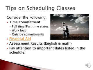Consider the Following:
 Time commitment
◦ Full time/Part time status
◦ Work load
◦ Outside commitments
 Financial Aid
 Assessment Results (English & math)
 Pay attention to important dates listed in the
schedule.
 