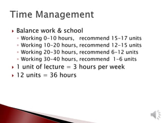  Balance work & school
◦ Working 0-10 hours, recommend 15-17 units
◦ Working 10-20 hours, recommend 12-15 units
◦ Working 20-30 hours, recommend 6-12 units
◦ Working 30-40 hours, recommend 1-6 units
 1 unit of lecture = 3 hours per week
 12 units = 36 hours
 