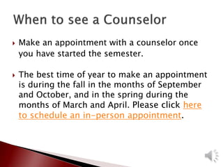  Make an appointment with a counselor once
you have started the semester.
 The best time of year to make an appointment
is during the fall in the months of September
and October, and in the spring during the
months of March and April. Please click here
to schedule an in-person appointment.
 
