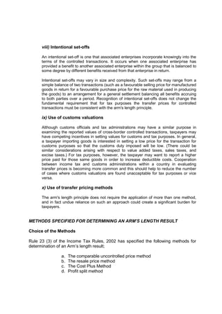 viii) Intentional set-offs

      An intentional set-off is one that associated enterprises incorporate knowingly into the
      terms of the controlled transactions. It occurs when one associated enterprise has
      provided a benefit to another associated enterprise within the group that is balanced to
      some degree by different benefits received from that enterprise in return.

      Intentional set-offs may vary in size and complexity. Such set-offs may range from a
      simple balance of two transactions (such as a favourable selling price for manufactured
      goods in return for a favourable purchase price for the raw material used in producing
      the goods) to an arrangement for a general settlement balancing all benefits accruing
      to both parties over a period. Recognition of intentional set-offs does not change the
      fundamental requirement that for tax purposes the transfer prices for controlled
      transactions must be consistent with the arm's length principle.

      ix) Use of customs valuations

      Although customs officials and tax administrations may have a similar purpose in
      examining the reported values of cross-border controlled transactions, taxpayers may
      have competing incentives in setting values for customs and tax purposes. In general,
      a taxpayer importing goods is interested in setting a low price for the transaction for
      customs purposes so that the customs duty imposed will be low. (There could be
      similar considerations arising with respect to value added taxes, sales taxes, and
      excise taxes.) For tax purposes, however, the taxpayer may want to report a higher
      price paid for those same goods in order to increase deductible costs. Cooperation
      between income tax and customs administrations within a country in evaluating
      transfer prices is becoming more common and this should help to reduce the number
      of cases where customs valuations are found unacceptable for tax purposes or vice
      versa.

      x) Use of transfer pricing methods

      The arm's length principle does not require the application of more than one method,
      and in fact undue reliance on such an approach could create a significant burden for
      taxpayers.


METHODS SPECIFIED FOR DETERMINING AN ARM’S LENGTH RESULT

Choice of the Methods

Rule 23 (3) of the Income Tax Rules, 2002 has specified the following methods for
determination of an Arm’s length result;

                 a.   The comparable uncontrolled price method
                 b.   The resale price method
                 c.   The Cost Plus Method
                 d.   Profit split method
 