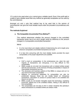 “d” is only to be used when a,b,c cannot give a reliable result. Even if the profit split is
unable to give reliable result then any method as generally acceptable can be used by
the commissioner.

Amongst a,b and c only that method has to be used that in the opinion of
commissioner can give the most reliable result under the prevalent circumstances and
facts.

The methods Explained

           a. The Compatible Uncontrolled Price Method10;

               This method determines whether the amount charged in the controlled
               transaction gives rise to an arm’s length result by reference to the amount
               charged in a comparable uncontrolled transaction

               Merits

               •   It is the most direct and reliable method of determining the arm's length price
                   wherever comparable uncontrolled transactions are found

               •   It is less time consuming with the most reliable results provided the exact
                   comparables or the proper adjustments are available

               De-Merits

                   •    CUP is built on comparables. In the contemporary era, when the vast
                        majority of transactions are intra-group, it is very difficult to find
                        comparables
                   •    MNEs usually do not enter into transactions with un-related entities except
                        with the end-consumer, so the chances of finding comparables in respect of
                        intermediate transactions are rare
                   •    The structures and business patterns of the MNEs is unique and so it is
                        very hard to find exact comparables
                   •    Reliance on commercial databases for comparables can also be
                        problematic because these too are mostly based on intra-group
                        transactions, information on product to product basis is not available and
                        there is no common
                   •    MNEs usually do not transfer intangible assets like technology, marketing
                        know-how, patents etc to the unrelated entities, making it very difficult to
                        find comparables
                   •    The comparables are not easy to find in certain industries like petroleum
                        where transactions to unrelated entities are seldom made




10
     Rule24 to the Income Tax Rules, 2002
 
