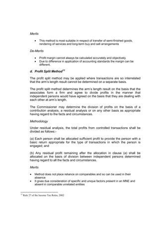 Merits

               •    This method is most suitable in respect of transfer of semi-finished goods,
                    rendering of services and long-term buy and sell arrangements

           De-Merits

               •    Profit margin cannot always be calculated accurately and objectively
               •    Due to difference in application of accounting standards the margin can be
                    different.

           d. Profit Split Method13

           The profit split method may be applied where transactions are so interrelated
           that the arm’s length result cannot be determined on a separate basis.

           The profit split method determines the arm’s length result on the basis that the
           associates form a firm and agree to divide profits in the manner that
           independent persons would have agreed on the basis that they are dealing with
           each other at arm’s length.

           The Commissioner may determine the division of profits on the basis of a
           contribution analysis, a residual analysis or on any other basis as appropriate
           having regard to the facts and circumstances.

           Methodology

           Under residual analysis, the total profits from controlled transactions shall be
           divided as follows:-

           (a) Each person shall be allocated sufficient profit to provide the person with a
           basic return appropriate for the type of transactions in which the person is
           engaged; and

           (b) Any residual profit remaining after the allocation in clause (a) shall be
           allocated on the basis of division between independent persons determined
           having regard to all the facts and circumstances.

           Merits

           •   Method does not place reliance on comparables and so can be used in their
               absence
           •   It gives due consideration of specific and unique factors present in an MNE and
               absent in comparable unrelated entities


13
     Rule 27 of the Income Tax Rules, 2002
 