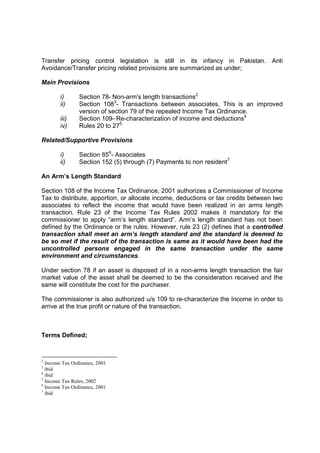 Transfer pricing control legislation is still in its infancy in Pakistan. Anti
Avoidance/Transfer pricing related provisions are summarized as under;

Main Provisions

        i)      Section 78- Non-arm's length transactions2
        ii)     Section 1083- Transactions between associates. This is an improved
                version of section 79 of the repealed Income Tax Ordinance.
        iii)    Section 109- Re-characterization of income and deductions4
        iv)     Rules 20 to 275

Related/Supportive Provisions

        i)      Section 856- Associates
        ii)     Section 152 (5) through (7) Payments to non resident7

An Arm’s Length Standard

Section 108 of the Income Tax Ordinance, 2001 authorizes a Commissioner of Income
Tax to distribute, apportion, or allocate income, deductions or tax credits between two
associates to reflect the income that would have been realized in an arms length
transaction. Rule 23 of the Income Tax Rules 2002 makes it mandatory for the
commissioner to apply “arm’s length standard”. Arm’s length standard has not been
defined by the Ordinance or the rules. However, rule 23 (2) defines that a controlled
transaction shall meet an arm’s length standard and the standard is deemed to
be so met if the result of the transaction is same as it would have been had the
uncontrolled persons engaged in the same transaction under the same
environment and circumstances.

Under section 78 if an asset is disposed of in a non-arms length transaction the fair
market value of the asset shall be deemed to be the consideration received and the
same will constitute the cost for the purchaser.

The commissioner is also authorized u/s 109 to re-characterize the Income in order to
arrive at the true profit or nature of the transaction.



Terms Defined;


2
  Income Tax Ordinance, 2001
3
  ibid
4
  ibid
5
  Income Tax Rules, 2002
6
  Income Tax Ordinance, 2001
7
  ibid
 