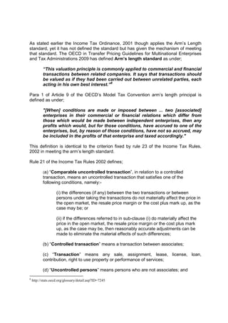 As stated earlier the Income Tax Ordinance, 2001 though applies the Arm’s Length
standard, yet it has not defined the standard but has given the mechanism of meeting
that standard. The OECD in Transfer Pricing Guidelines for Multinational Enterprises
and Tax Administrations 2009 has defined Arm’s length standard as under;

           “This valuation principle is commonly applied to commercial and financial
           transactions between related companies. It says that transactions should
           be valued as if they had been carried out between unrelated parties, each
           acting in his own best interest.”8

Para 1 of Article 9 of the OECD’s Model Tax Convention arm’s length principal is
defined as under;

           "[When] conditions are made or imposed between ... two [associated]
           enterprises in their commercial or financial relations which differ from
           those which would be made between independent enterprises, then any
           profits which would, but for those conditions, have accrued to one of the
           enterprises, but, by reason of those conditions, have not so accrued, may
           be included in the profits of that enterprise and taxed accordingly."

This definition is identical to the criterion fixed by rule 23 of the Income Tax Rules,
2002 in meeting the arm’s length standard.

Rule 21 of the Income Tax Rules 2002 defines;

           (a) “Comparable uncontrolled transaction”, in relation to a controlled
           transaction, means an uncontrolled transaction that satisfies one of the
           following conditions, namely:-

                    (i) the differences (if any) between the two transactions or between
                    persons under taking the transactions do not materially affect the price in
                    the open market, the resale price margin or the cost plus mark up, as the
                    case may be; or

                    (ii) if the differences referred to in sub-clause (i) do materially affect the
                    price in the open market, the resale price margin or the cost plus mark
                    up, as the case may be, then reasonably accurate adjustments can be
                    made to eliminate the material effects of such differences;

           (b) “Controlled transaction” means a transaction between associates;

           (c) “Transaction” means any sale, assignment, lease, license, loan,
           contribution, right to use property or performance of services;

           (d) “Uncontrolled persons” means persons who are not associates; and
8
    http://stats.oecd.org/glossary/detail.asp?ID=7245
 