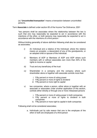 (e) “Uncontrolled transaction” means a transaction between uncontrolled
      persons.

Term Associate is defined under section 85 of the Income Tax Ordinance, 2001

      “two persons shall be associates where the relationship between the two is
      such that one may reasonably be expected to act in accordance with the
      intentions of the other, or both persons may reasonably be expected to act in
      accordance with the intentions of a third person.”

      Without limiting generality of above definition following shall also be considered
      as associates;

            i)        An Individual and a relative of the Individual; where the relative
                      means an ancestor, a descendent of any of the grandparents, or
                      an adopted child or spouse of the Individual.

            ii)       Members of AOP or Members of AOP and AOP where such
                      members with or without associates own more than 50% of the
                      rights to income or capital

            iii)      Trust and any beneficiary of the trust

            iv)       Shareholder in a company and the company where such
                      shareholder alone or together with associate controls more than

                           i. Fifty percent or more of voting power
                          ii. Fifty percent or more of rights to dividend
                         iii. Fifty percent or more right to capital

            v)        two companies, where a person, either alone or together with an
                      associate or associates under another application of this section,
                      controls either directly or through one or more interposed persons

                           i. Fifty percent or more of voting power in both companies
                          ii. Fifty percent or more of rights to dividend in both
                              companies
                         iii. Fifty percent or more right to capital in both companies

      Following shall not be considered associates;

                   a. Individuals just by sole reason that one is the employee of the
                      other or both are employees of a third person
 
