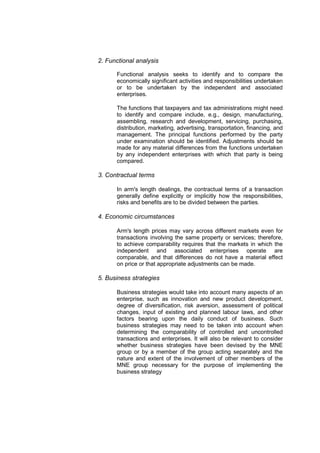 2. Functional analysis

      Functional analysis seeks to identify and to compare the
      economically significant activities and responsibilities undertaken
      or to be undertaken by the independent and associated
      enterprises.

      The functions that taxpayers and tax administrations might need
      to identify and compare include, e.g., design, manufacturing,
      assembling, research and development, servicing, purchasing,
      distribution, marketing, advertising, transportation, financing, and
      management. The principal functions performed by the party
      under examination should be identified. Adjustments should be
      made for any material differences from the functions undertaken
      by any independent enterprises with which that party is being
      compared.

3. Contractual terms

      In arm's length dealings, the contractual terms of a transaction
      generally define explicitly or implicitly how the responsibilities,
      risks and benefits are to be divided between the parties.

4. Economic circumstances

      Arm's length prices may vary across different markets even for
      transactions involving the same property or services; therefore,
      to achieve comparability requires that the markets in which the
      independent and associated enterprises operate are
      comparable, and that differences do not have a material effect
      on price or that appropriate adjustments can be made.

5. Business strategies

      Business strategies would take into account many aspects of an
      enterprise, such as innovation and new product development,
      degree of diversification, risk aversion, assessment of political
      changes, input of existing and planned labour laws, and other
      factors bearing upon the daily conduct of business. Such
      business strategies may need to be taken into account when
      determining the comparability of controlled and uncontrolled
      transactions and enterprises. It will also be relevant to consider
      whether business strategies have been devised by the MNE
      group or by a member of the group acting separately and the
      nature and extent of the involvement of other members of the
      MNE group necessary for the purpose of implementing the
      business strategy
 