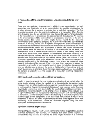 ii) Recognition of the actual transactions undertaken (substance over
form)

There are two particular circumstances in which it may, exceptionally, be both
appropriate and legitimate for a tax administration to consider disregarding the
structure adopted by a taxpayer in entering into a controlled transaction. The first
circumstance arises where the economic substance of a transaction differs from its
form. In such a case the tax administration may disregard the parties' characterization
of the transaction and re-characterize it in accordance with its substance. An example
of this circumstance would be an investment in an associated enterprise in the form of
interest-bearing debt when, at arm's length, having regard to the economic
circumstances of the borrowing company, the investment would not be expected to be
structured in this way. In this case it might be appropriate for a tax administration to
characterize the investment in accordance with its economic substance with the result
that the loan may be treated as a subscription of capital. The second circumstance
arises where, while the form and substance of the transaction are the same, the
arrangements made in relation to the transaction, viewed in their totality, differ from
those which would have been adopted by independent enterprises behaving in a
commercially rational manner and the actual structure practically impedes the tax
administration from determining an appropriate transfer price. An example of this
circumstance would be a sale under a long-term contract, for a lump sum payment, of
unlimited entitlement to the intellectual property rights arising as a result of future
research for the term of the contract. While in this case it may be proper to respect the
transaction as a transfer of commercial property, it would nevertheless be appropriate
for a tax administration to conform the terms of that transfer in their entirety (and not
simply by reference to pricing) to those that might reasonably have been expected had
the transfer of property been the subject of a transaction involving independent
enterprises.

iii) Evaluation of separate and combined transactions

Ideally, in order to arrive at the most precise approximation of fair market value, the
arm's length principle should be applied on a transaction-by transaction basis.
However, there are often situations where separate transactions are so closely linked
or continuous that they cannot be evaluated adequately on a separate basis. Examples
may include 1. some long-term contracts for the supply of commodities or services, 2.
rights to use intangible property, and 3. pricing a range of closely-linked products (e.g.
in a product line) when it is impractical to determine pricing for each individual product
or transaction. Another example would be the licensing of manufacturing know-how
and the supply of vital components to an associated manufacturer; it may be more
reasonable to assess the arm's length terms for the two items together rather than
individually. Such transactions should be evaluated together using the most
appropriate arm's length method or methods.

iv) Use of an arm's length range

A range of figures may also result when more than one method is applied to evaluate a
controlled transaction. For example, two methods that attain similar degrees of
comparability may be used to evaluate the arm's length character of a controlled
 