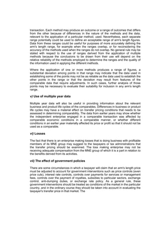transaction. Each method may produce an outcome or a range of outcomes that differs
from the other because of differences in the nature of the methods and the data,
relevant to the application of a particular method, used. Nevertheless, each separate
range potentially could be used to define an acceptable range of arm's length figures.
Data from these ranges could be useful for purposes of more accurately defining the
arm's length range, for example when the ranges overlap, or for reconsidering the
accuracy of the methods used when the ranges do not overlap. No general rule may be
stated with respect to the use of ranges derived from the application of multiple
methods because the conclusions to be drawn from their use will depend on the
relative reliability of the methods employed to determine the ranges and the quality of
the information used in applying the different methods.

Where the application of one or more methods produces a range of figures, a
substantial deviation among points in that range may indicate that the data used in
establishing some of the points may not be as reliable as the data used to establish the
other points in the range or that the deviation may result from features of the
comparable data that require adjustments. In such cases, further analysis of those
points may be necessary to evaluate their suitability for inclusion in any arm's length
range.

v) Use of multiple year data

Multiple year data will also be useful in providing information about the relevant
business and product life cycles of the comparables. Differences in business or product
life cycles may have a material effect on transfer pricing conditions that needs to be
assessed in determining comparability. The data from earlier years may show whether
the independent enterprise engaged in a comparable transaction was affected by
comparable economic conditions in a comparable manner, or whether different
conditions in an earlier year materially affected its price or profit so that it should not be
used as a comparable.

vi) Losses

The fact that there is an enterprise making losses that is doing business with profitable
members of its MNE group may suggest to the taxpayers or tax administrations that
the transfer pricing should be examined. The loss making enterprise may not be
receiving adequate compensation from the MNE group of which it is a part in relation to
the benefits derived from its activities.

vii) The effect of government policies

There are some circumstances in which a taxpayer will claim that an arm's length price
must be adjusted to account for government interventions such as price controls (even
price cuts), interest rate controls, controls over payments for services or management
fees, controls over the payment of royalties, subsidies to particular sectors, exchange
control, anti-dumping duties, or exchange rate policy. As a general rule, these
government interventions should be treated as conditions of the market in the particular
country, and in the ordinary course they should be taken into account in evaluating the
taxpayer's transfer price in that market. The
 