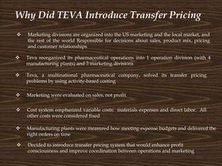 Why Did TEVA Introduce Transfer Pricing
 Teva, a multinational pharmaceutical company, solved its transfer pricing
problems by using activity-based costing
 Teva reorganized its pharmaceutical operations into 1 operation division (with 4
manufacturing plants) and 3 marketing divisions
 Marketing divisions are organized into the US marketing and the local market, and
the rest of the world Responsible for decisions about sales, product mix, pricing
and customer relationships
 Marketing were evaluated on sales, not profit
 Manufacturing plants were measured how meeting expense budgets and delivered the
right orders on time
 Cost system emphasized variable costs: materials expenses and direct labor. All
other costs were considered fixed
 Decided to introduce transfer pricing system that would enhance profit
consciousness and improve coordination between operations and marketing
 
