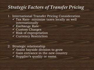 Strategic Factors of Transfer Pricing
1. International Transfer Pricing Consideration
 Tax Rate- minimize taxes locally as well
internationally
 Exchange Rate
 Custom Charges
 Risk of expropriation
 Currency Restriction
2. Strategic relationship
 Assist bayside division to grow
 Gain entrance in the new country
 Supplier’s quality or name
 