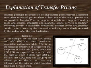 Transfer pricing is the process of setting transfer prices between associated
enterprises or related parties where at least one of the related parties is a
non-resident. Transfer Price is the price at which an enterprise transfers
goods and services, intangible and intangible assets, services or lending/
borrowing money to associated enterprises. Transfer prices are generally
decided prior to entering the transaction and they are audited/ reviewed
by the auditor after the year finalization.
Example:
In the example, we see that ABC (India)
and ABC (UK) are related parties or
associated enterprises while XYZ is an
independent enterprise. It is expected that
the prices at which ABC (India) deals with
ABC (UK) are expected to be at par with
the price at which it deals with XYZ i.e.
the fact that ABC(India) and ABC(UK) are
related parties should not have any
influence on the price at which transfers
take place between them.
Explanation of Transfer Pricing
 