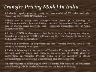 Transfer Pricing Model In India
Every country is following its own TP model but most of the countries
are following OECD model of convention on Transfer Pricing
India is following its own model of Transfer Pricing under the Income-
tax Act and IT Rules and India is an observer of OECD Model of
convention on Transfer Pricing. India is a non-member in OECD
(Organization for Economic Cooperation and Development).
India is successful in implementing the Transfer Pricing laws in the
country achieving its targets.
There are so many new concepts have come up in treating the
“ Reimbursements , Interest income, deemed international transactions ,
sale of shares, loans received/ paid , corporate guarantees etc., at Arm’s
Length Standard.
India is rapidly growing using its own model of TP rules and also
observing the OECD TP Guidelines.
In fact, OECD is also agreed that India is fast developing country on
transfer pricing and OECD itself learning the rules/concepts framed by
Indian Revenue Authorities.
 