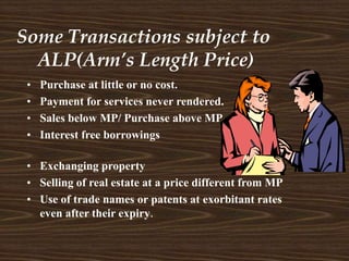 Some Transactions subject to
ALP(Arm’s Length Price)
• Exchanging property
• Selling of real estate at a price different from MP
• Use of trade names or patents at exorbitant rates
even after their expiry.
• Purchase at little or no cost.
• Payment for services never rendered.
• Sales below MP/ Purchase above MP
• Interest free borrowings
 