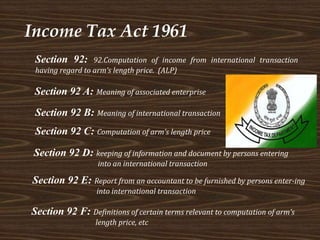 Income Tax Act 1961
Section 92: 92.Computation of income from international transaction
having regard to arm’s length price. (ALP)
Section 92 A: Meaning of associated enterprise
Section 92 B: Meaning of international transaction
Section 92 C: Computation of arm’s length price
Section 92 D: keeping of information and document by persons entering
into an international transaction
Section 92 E: Report from an accountant to be furnished by persons enter-ing
into international transaction
Section 92 F: Definitions of certain terms relevant to computation of arm’s
length price, etc
 