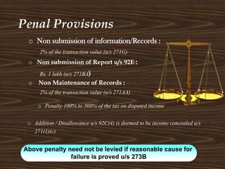 Penal Provisions
o Non Maintenance of Records :
2% of the transaction value (u/s 271AA)
o Non submission of information/Records :
2% of the transaction value (u/s 271G)
o Non submission of Report u/s 92E :
Rs. 1 lakh (u/s 271BA)
Above penalty need not be levied if reasonable cause for
failure is proved u/s 273B
o Addition / Disallowance u/s 92C(4) is deemed to be income concealed u/s
271(1)(c)
o Penalty 100% to 300% of the tax on disputed income
 