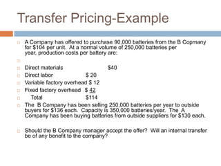 Transfer Pricing-Example


A Company has offered to purchase 90,000 batteries from the B Copmany
for $104 per unit. At a normal volume of 250,000 batteries per
year, production costs per battery are:











Direct materials
$40
Direct labor
$ 20
Variable factory overhead $ 12
Fixed factory overhead $ 42
Total
$114
The B Company has been selling 250,000 batteries per year to outside
buyers for $136 each. Capacity is 350,000 batteries/year. The A
Company has been buying batteries from outside suppliers for $130 each.

Should the B Company manager accept the offer? Will an internal transfer
be of any benefit to the company?

 