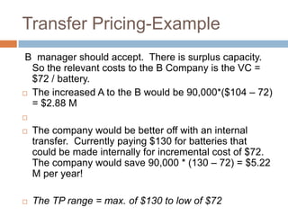 Transfer Pricing-Example
B manager should accept. There is surplus capacity.
So the relevant costs to the B Company is the VC =
$72 / battery.
 The increased A to the B would be 90,000*($104 – 72)
= $2.88 M



The company would be better off with an internal
transfer. Currently paying $130 for batteries that
could be made internally for incremental cost of $72.
The company would save 90,000 * (130 – 72) = $5.22
M per year!



The TP range = max. of $130 to low of $72

 