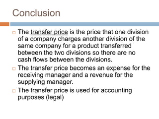 Conclusion






The transfer price is the price that one division
of a company charges another division of the
same company for a product transferred
between the two divisions so there are no
cash flows between the divisions.
The transfer price becomes an expense for the
receiving manager and a revenue for the
supplying manager.
The transfer price is used for accounting
purposes (legal)

 
