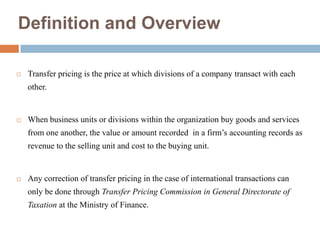 Definition and Overview


Transfer pricing is the price at which divisions of a company transact with each
other.



When business units or divisions within the organization buy goods and services
from one another, the value or amount recorded in a firm’s accounting records as
revenue to the selling unit and cost to the buying unit.



Any correction of transfer pricing in the case of international transactions can
only be done through Transfer Pricing Commission in General Directorate of
Taxation at the Ministry of Finance.

 