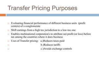 Transfer Pricing Purposes









Evaluating financial performance of different business units (profit
centers) of a conglomerate
Shift earnings from a high tax jurisdiction to a low-tax one
Enables multinational corporation's to attribute net profit (or loss) before
tax among the countries where it does business
Uses of Transfer pricing: a.)Reduces taxes paid
b.)Reduces tariffs
c.)Avoids exchange controls

 