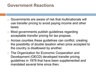 Government Reactions









Governments are aware of risk that multinationals will
use transfer pricing to avoid paying income and other
taxes.
Most governments publish guidelines regarding
acceptable transfer pricing for tax propose.
Across counties these guidelines can conflict, creating
the possibility of double taxation when price accepted to
the country is disallowed by another.
The Organization for Economic Cooperation and
Development (OECD) developed transfer pricing
guidelines in 1979 that have been supplemented and
mandated several time since then.

 
