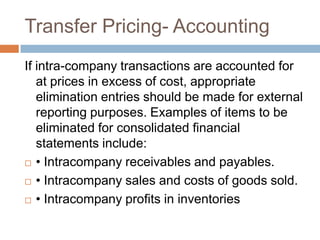 Transfer Pricing- Accounting
If intra-company transactions are accounted for
at prices in excess of cost, appropriate
elimination entries should be made for external
reporting purposes. Examples of items to be
eliminated for consolidated ﬁnancial
statements include:
 • Intracompany receivables and payables.
 • Intracompany sales and costs of goods sold.
 • Intracompany proﬁts in inventories

 