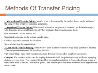 Methods Of Transfer Pricing


1. Market-based Transfer Pricing transfer price is determined by the market, based on the trading of
the same product or service in normal conditions.

•

2. Negotiated Transfer Pricing This method is based on an agreement between two division managers,
who determine an acceptable price to sell / buy products that circulate among them.
Main restrictions of this method are:



Negotiated price may not be optimal transfer price.



Conflicts may arise between the divisions.



Spent a lot of time for negotiations.



3. Cost-based Transfer Pricing In the absence of an established market price many companies base the
TP on the production cost of the supplying division.



Full (absorption) cost; either standard or actual. Popular because of its simplicity and clarity.



Cost-plus For transfers at full cost the buying division takes all the gains from trade while the supplying
division receives none. To overcome this problem the supplying division is frequently allowed to add a
mark-up in order to make a "reasonable" profit. The transfer price may then be viewed as an approximate
market price.

 