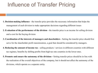 Influence of Transfer Pricing
1. Decision-making influence - the transfer price provides the necessary information that helps the
management of each division to make appropriate decisions regarding different issues
2. Evaluation of the performance of the division - the transfer price is an income for selling division
and a cost for the buying division
3. Coordination of the interests of managers and shareholders - Setting the transfer price should first
serve for the shareholder profit maximization, a goal that should be considered by managers.
4. Reducing the amount of income tax - selling products / services in different countries with different
tax regimes, benefits by shifting profits from high tax rate countries in the lower ones.
5. Promote and ensure the autonomy of the divisions - Setting transfer prices should be in line with
the realization of the overall objectives of the company, but it should not affect the autonomy of the
divisions, which operate as a separate entity.

 