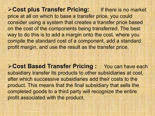 Cost plus Transfer Pricing: If there is no market
price at all on which to base a transfer price, you could
consider using a system that creates a transfer price based
on the cost of the components being transferred. The best
way to do this is to add a margin onto the cost, where you
compile the standard cost of a component, add a standard
profit margin, and use the result as the transfer price.
Cost Based Transfer Pricing : You can have each
subsidiary transfer its products to other subsidiaries at cost,
after which successive subsidiaries add their costs to the
product. This means that the final subsidiary that sells the
completed goods to a third party will recognize the entire
profit associated with the product.
 