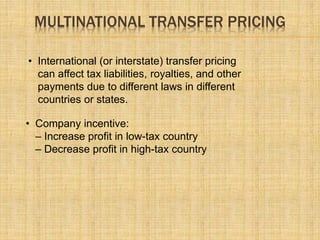 MULTINATIONAL TRANSFER PRICING
• International (or interstate) transfer pricing
can affect tax liabilities, royalties, and other
payments due to different laws in different
countries or states.
• Company incentive:
– Increase profit in low-tax country
– Decrease profit in high-tax country
 