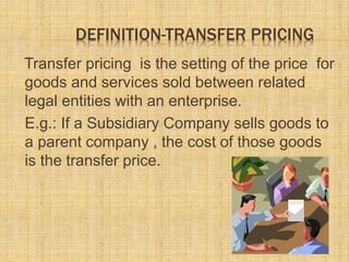 DEFINITION-TRANSFER PRICING
Transfer pricing is the setting of the price for
goods and services sold between related
legal entities with an enterprise.
E.g.: If a Subsidiary Company sells goods to
a parent company , the cost of those goods
is the transfer price.
 