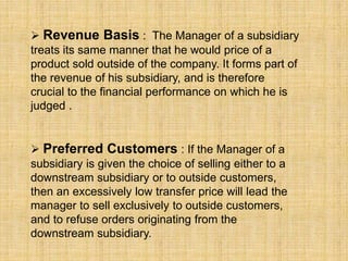  Revenue Basis : The Manager of a subsidiary
treats its same manner that he would price of a
product sold outside of the company. It forms part of
the revenue of his subsidiary, and is therefore
crucial to the financial performance on which he is
judged .
 Preferred Customers : If the Manager of a
subsidiary is given the choice of selling either to a
downstream subsidiary or to outside customers,
then an excessively low transfer price will lead the
manager to sell exclusively to outside customers,
and to refuse orders originating from the
downstream subsidiary.
 