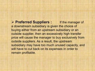  Preferred Suppliers : If the manager of
a downstream subsidiary is given the choice of
buying either from an upstream subsidiary or an
outside supplier, then an excessively high transfer
price will cause the manager to buy exclusively from
outside suppliers. As a result, the upstream
subsidiary may have too much unused capacity, and
will have to cut back on its expenses in order to
remain profitable.
 
