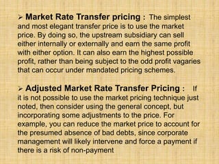  Market Rate Transfer pricing : The simplest
and most elegant transfer price is to use the market
price. By doing so, the upstream subsidiary can sell
either internally or externally and earn the same profit
with either option. It can also earn the highest possible
profit, rather than being subject to the odd profit vagaries
that can occur under mandated pricing schemes.
 Adjusted Market Rate Transfer Pricing : If
it is not possible to use the market pricing technique just
noted, then consider using the general concept, but
incorporating some adjustments to the price. For
example, you can reduce the market price to account for
the presumed absence of bad debts, since corporate
management will likely intervene and force a payment if
there is a risk of non-payment
 