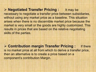  Negotiated Transfer Pricing : It may be
necessary to negotiate a transfer price between subsidiaries,
without using any market price as a baseline. This situation
arises when there is no discernible market price because the
market is very small or the goods are highly customized. This
results in prices that are based on the relative negotiating
skills of the parties.
 Contribution margin Transfer Pricing : If there
is no market price at all from which to derive a transfer price,
then an alternative is to create a price based on a
component’s contribution Margin.
 