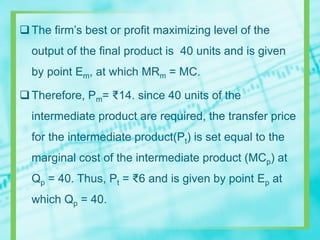The firm’s best or profit maximizing level of the
output of the final product is 40 units and is given
by point Em, at which MRm = MC.
Therefore, Pm= ₹14. since 40 units of the
intermediate product are required, the transfer price
for the intermediate product(Pt) is set equal to the
marginal cost of the intermediate product (MCp) at
Qp = 40. Thus, Pt = ₹6 and is given by point Ep at
which Qp = 40.
 