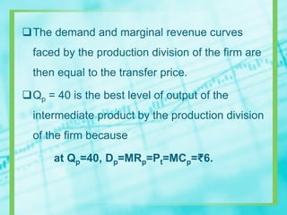 The demand and marginal revenue curves
faced by the production division of the firm are
then equal to the transfer price.
Qp = 40 is the best level of output of the
intermediate product by the production division
of the firm because
at Qp=40, Dp=MRp=Pt=MCp=₹6.
 