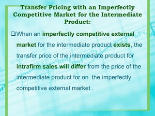 Transfer Pricing with an Imperfectly
Competitive Market for the Intermediate
Product:
When an imperfectly competitive external
market for the intermediate product exists, the
transfer price of the intermediate product for
intrafirm sales will differ from the price of the
intermediate product for on the imperfectly
competitive external market .
 