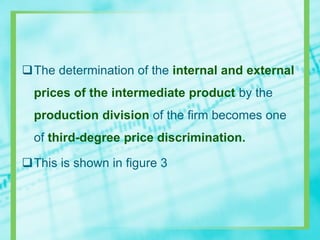 The determination of the internal and external
prices of the intermediate product by the
production division of the firm becomes one
of third-degree price discrimination.
This is shown in figure 3
 