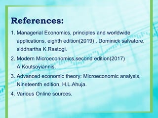References:
1. Managerial Economics, principles and worldwide
applications, eighth edition(2019) , Dominick salvatore,
siddhartha K.Rastogi.
2. Modern Microeconomics,second edition(2017)
A.Koutsoyiannis.
3. Advanced economic theory: Microeconomic analysis,
Nineteenth edition, H.L.Ahuja.
4. Various Online sources.
 