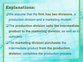 Explanations:
We assume that the firm has two divisions, a
production division and a marketing division.
The production division sells the intermediate
product to the marketing division, as well as to
outsiders.
The marketing division purchases the
intermediate product from the production
division, completes the production process.
 