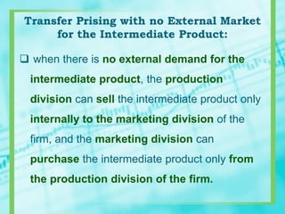 Transfer Prising with no External Market
for the Intermediate Product:
 when there is no external demand for the
intermediate product, the production
division can sell the intermediate product only
internally to the marketing division of the
firm, and the marketing division can
purchase the intermediate product only from
the production division of the firm.
 